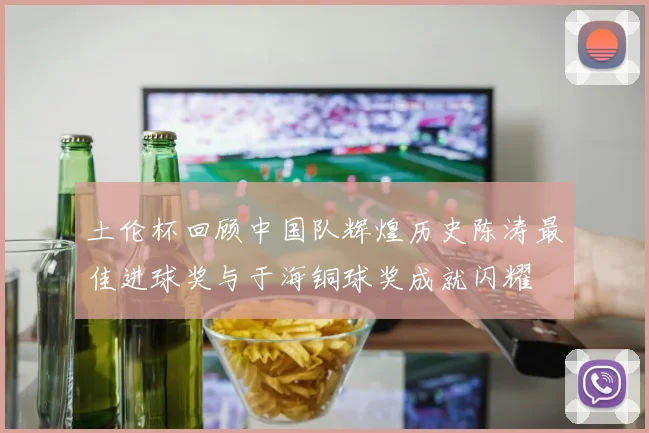 土伦杯回顾中国队辉煌历史陈涛最佳进球奖与于海铜球奖成就闪耀