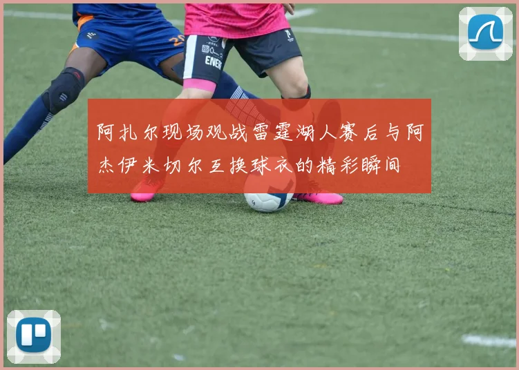 阿扎尔现场观战雷霆湖人赛后与阿杰伊米切尔互换球衣的精彩瞬间