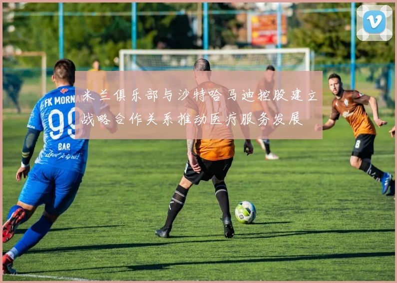 米兰俱乐部与沙特哈马迪控股建立战略合作关系推动医疗服务发展