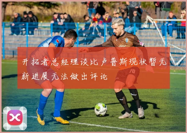 开拓者总经理谈比卢普斯现状暂无新进展无法做出评论