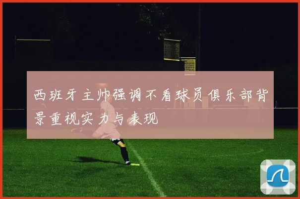 西班牙主帅强调不看球员俱乐部背景重视实力与表现