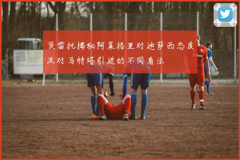 莫雷托揭秘阿莱格里对迪萨西态度及对马特塔引进的不同看法
