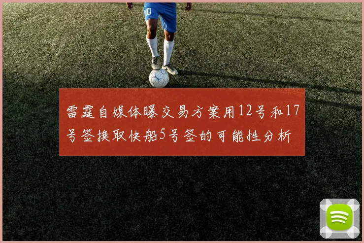 雷霆自媒体曝交易方案用12号和17号签换取快船5号签的可能性分析