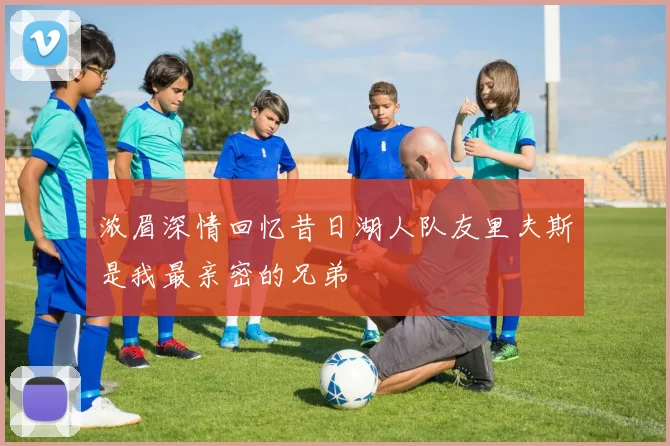 浓眉深情回忆昔日湖人队友里夫斯是我最亲密的兄弟