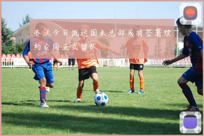 齐沃今日抵达国米总部或将签署续约合同正式留队